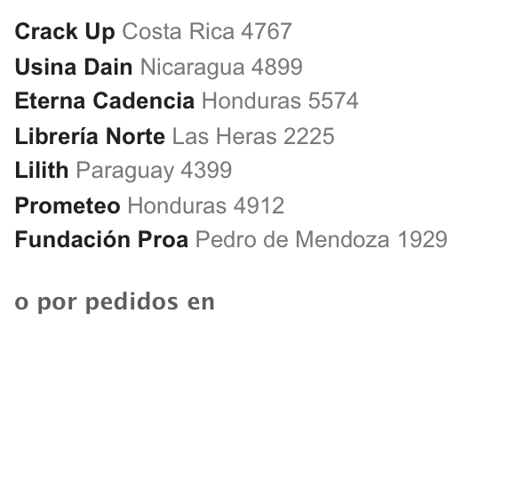 Crack Up Costa Rica 4767
Usina Dain Nicaragua 4899
Eterna Cadencia Honduras 5574
Librería Norte Las Heras 2225
Lilith Paraguay 4399
Prometeo Honduras 4912
Fundación Proa Pedro de Mendoza 1929
o por pedidos en la editorial